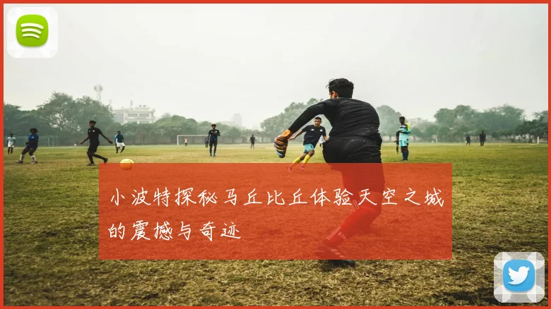 小波特探秘马丘比丘体验天空之城的震撼与奇迹