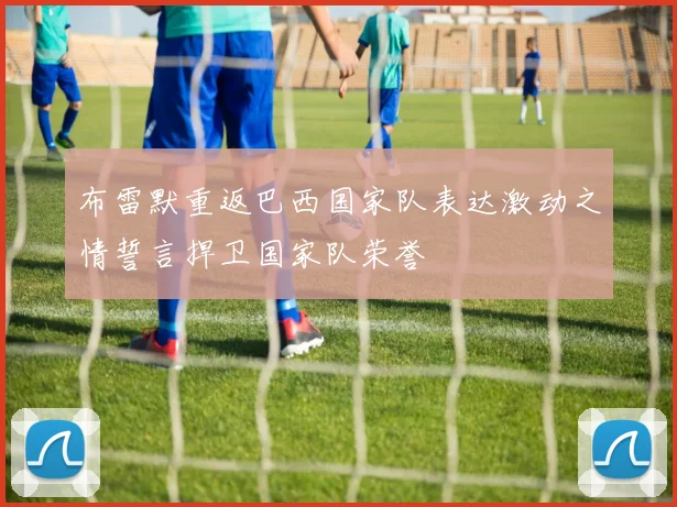 布雷默重返巴西国家队表达激动之情誓言捍卫国家队荣誉