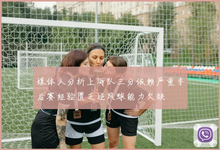 媒体人分析上海队三分依赖严重季后赛经验匮乏逆风球能力欠缺