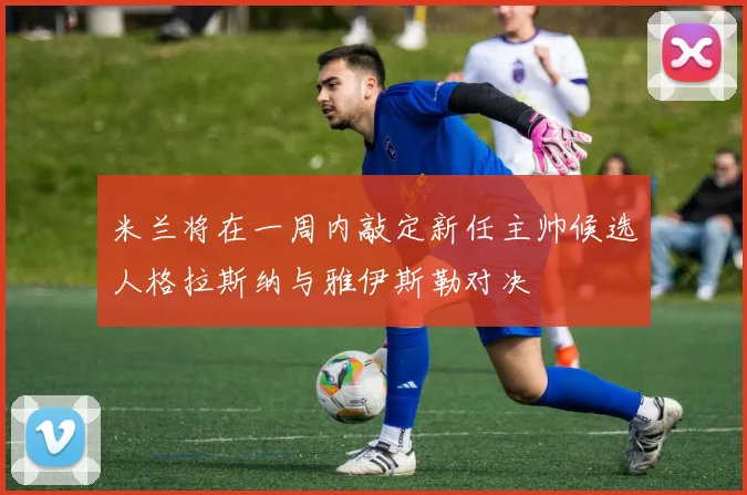 米兰将在一周内敲定新任主帅候选人格拉斯纳与雅伊斯勒对决