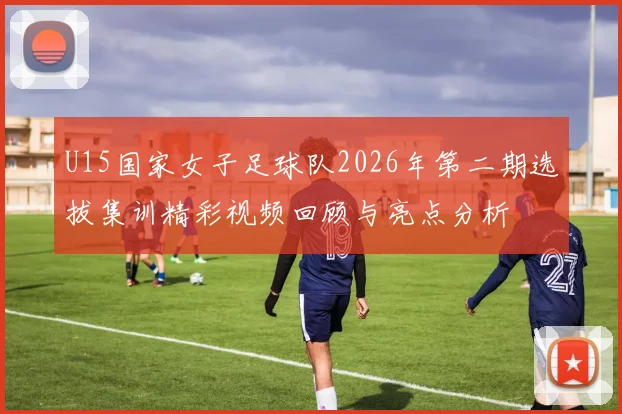 U15国家女子足球队2026年第二期选拔集训精彩视频回顾与亮点分析