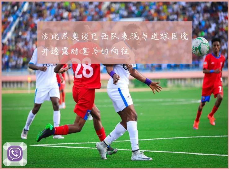 法比尼奥谈巴西队表现与进球困境并透露对皇马的向往
