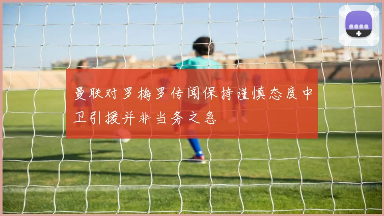 曼联对罗梅罗传闻保持谨慎态度中卫引援并非当务之急