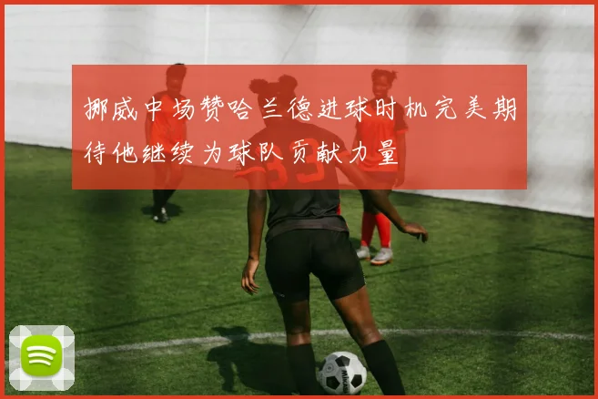 挪威中场赞哈兰德进球时机完美期待他继续为球队贡献力量