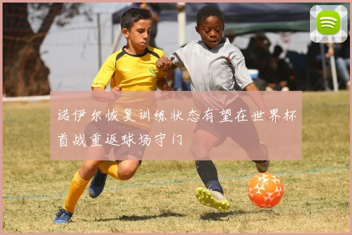诺伊尔恢复训练状态有望在世界杯首战重返球场守门
