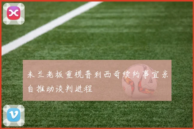 米兰老板重视普利西奇续约事宜亲自推动谈判进程
