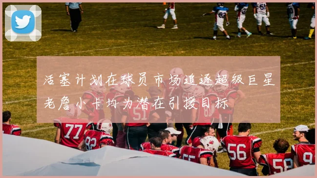 活塞计划在球员市场追逐超级巨星老詹小卡均为潜在引援目标