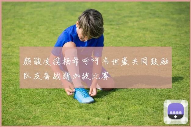 颜骏凌携杨希呼吁韦世豪共同鼓励队友备战新加坡比赛