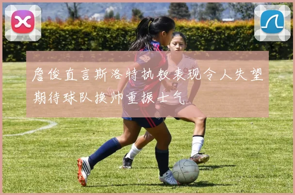 詹俊直言斯洛特执教表现令人失望期待球队换帅重振士气