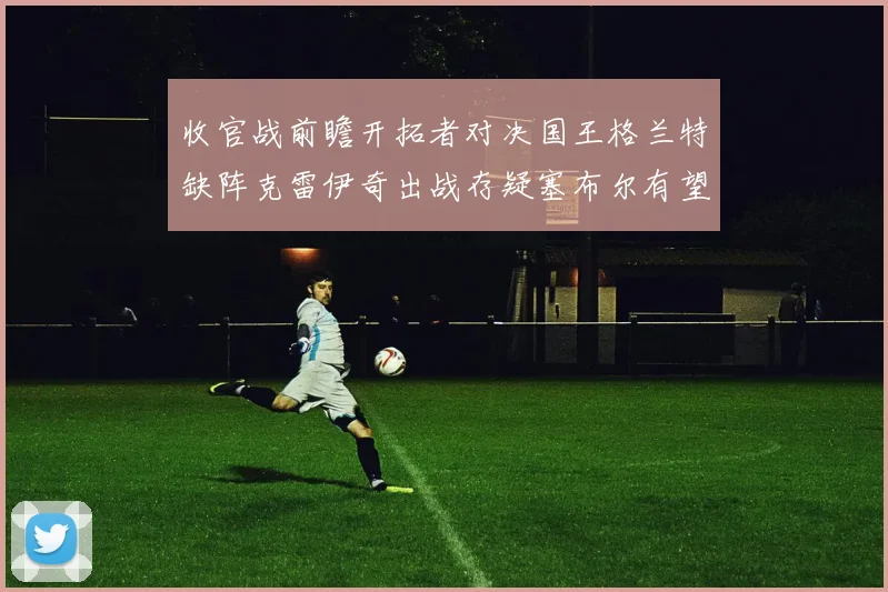 收官战前瞻开拓者对决国王格兰特缺阵克雷伊奇出战存疑塞布尔有望上场