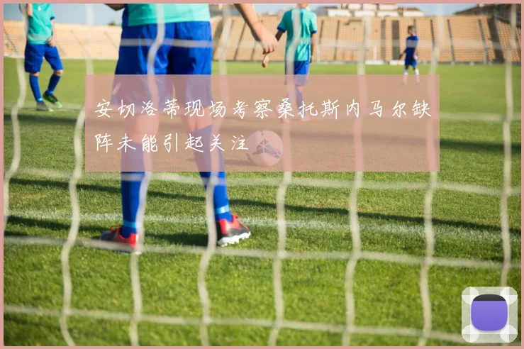 安切洛蒂现场考察桑托斯内马尔缺阵未能引起关注