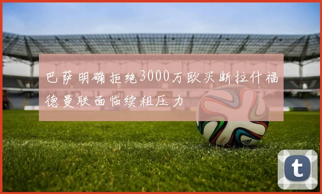 巴萨明确拒绝3000万欧买断拉什福德曼联面临续租压力
