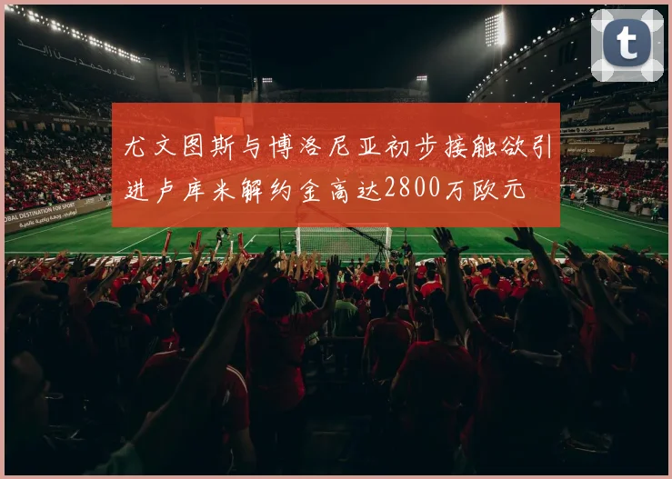 尤文图斯与博洛尼亚初步接触欲引进卢库米解约金高达2800万欧元