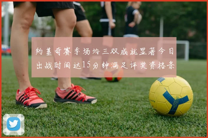 约基奇赛季场均三双成就显著今日出战时间达15分钟满足评奖资格条件