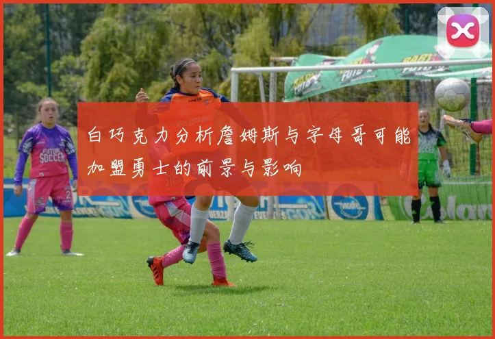 白巧克力分析詹姆斯与字母哥可能加盟勇士的前景与影响