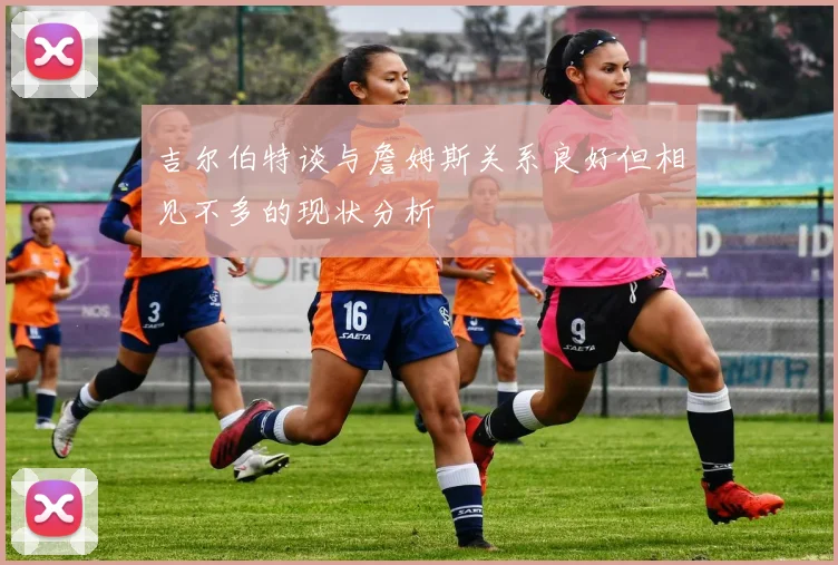 吉尔伯特谈与詹姆斯关系良好但相见不多的现状分析