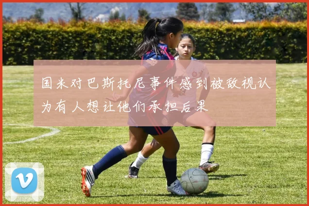 国米对巴斯托尼事件感到被敌视认为有人想让他们承担后果