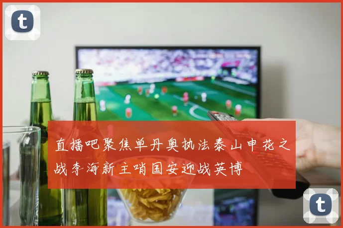 直播吧聚焦单丹奥执法泰山申花之战李海新主哨国安迎战英博