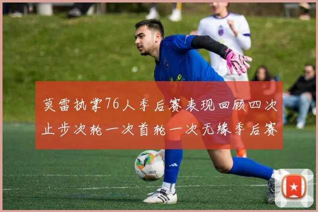 莫雷执掌76人季后赛表现回顾四次止步次轮一次首轮一次无缘季后赛