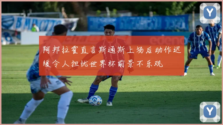 阿邦拉霍直言斯通斯上场后动作迟缓令人担忧世界杯前景不乐观