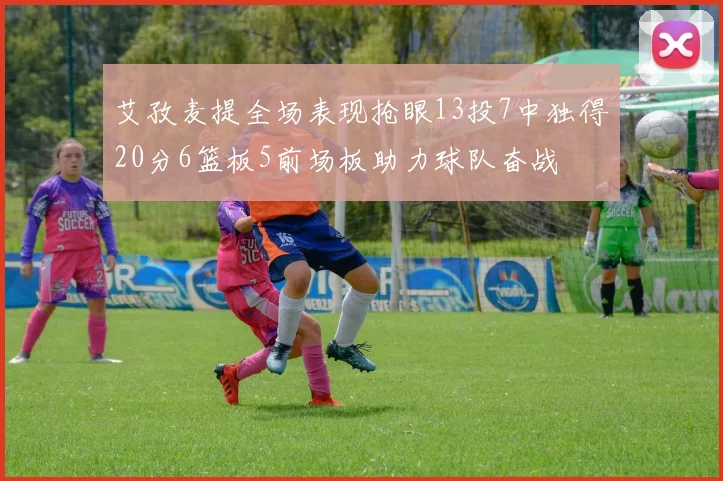 艾孜麦提全场表现抢眼13投7中独得20分6篮板5前场板助力球队奋战